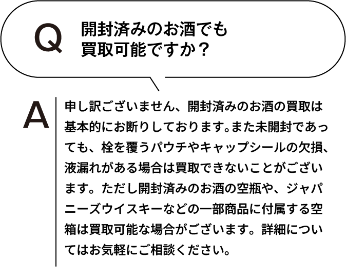 開封済みのお酒でも買取可能ですか? 申し訳ございません、開封済みのお酒の買取は基本的にお断りしております。また未開封であっても、栓を覆うパウチやキャップシールの欠損、液漏れがある場合は買取できないことがございます。ただし開封済みのお酒の空瓶や、ジャパニーズウイスキーなどの一部商品に付属する空箱は買取可能な場合がございます。詳細についてはお気軽にご相談ください。