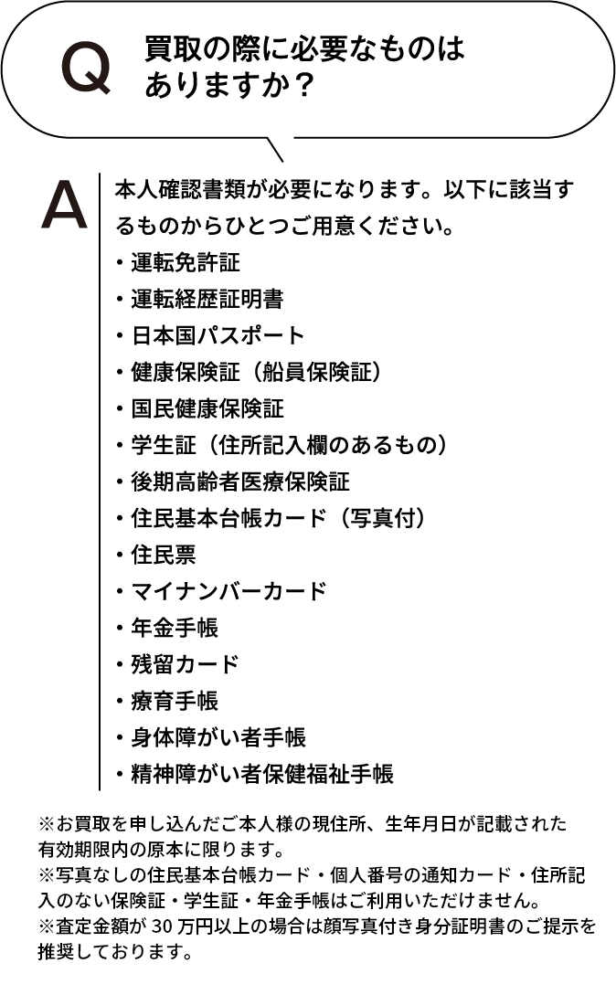 買取の際に必要なものはありますか? 本人確認書類が必要になります。以下に該当するものからひとつご用意ください。・運転免許証・運転経歴証明書・日本国パスポート・健康保険証(船員保険証)・国民健康保険証・学生証(住所記入欄のあるもの)・後期高齢者医療保険証・住民基本台帳カード(写真付)・住民票・マイナンバーカード・年金手帳・残留カード・療育手帳・身体障がい者手帳・精神障がい者保健福祉手帳 ※お買取を申し込んだご本人様の現住所、生年月日が記載された有効期限内の原本に限ります。※住民票・写真なしの住民基本台帳カード・個人番号の通知カード・住所記入のない保険証・学生証・年金手帳はご利用いただけません。※査定額が30万円以上の場合は顔写真付き身分証明書のご提示を推奨しております。