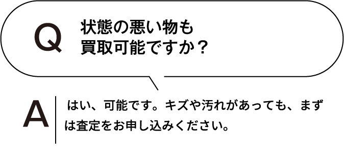 状態の悪いものも買取可能ですか? はい、可能です。キズや汚れがあっても、まずは査定をお申し込みください。