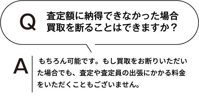 査定額に納得できなかった場合、買取を断ることはできますか? もちろん可能です。もし買取をお断りいただいた場合でも、査定や査定員の出張にかかる料金をいただくこともございません。